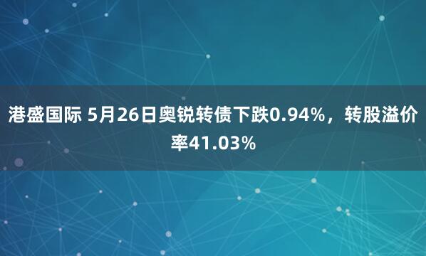 港盛国际 5月26日奥锐转债下跌0.94%，转股溢价率41.03%