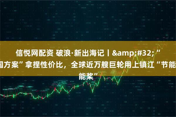 信悦网配资 破浪·新出海记丨 “中国方案”拿捏性价比，全球近万艘巨轮用上镇江“节能桨”