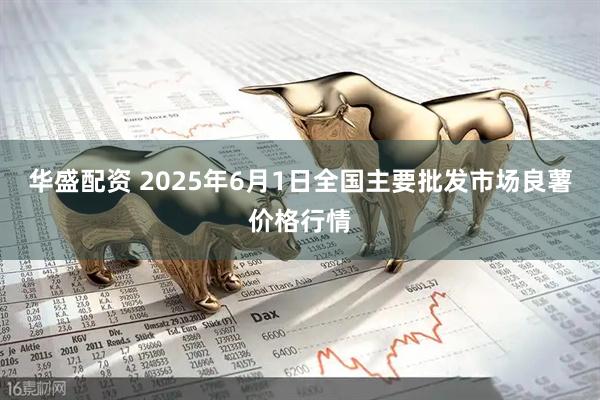 华盛配资 2025年6月1日全国主要批发市场良薯价格行情