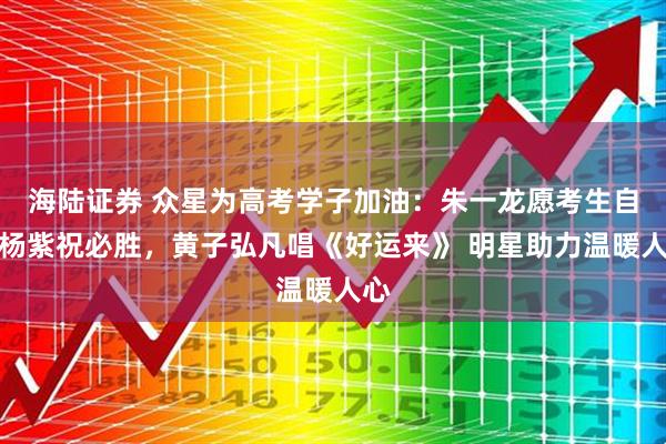 海陆证券 众星为高考学子加油：朱一龙愿考生自信杨紫祝必胜，黄子弘凡唱《好运来》 明星助力温暖人心