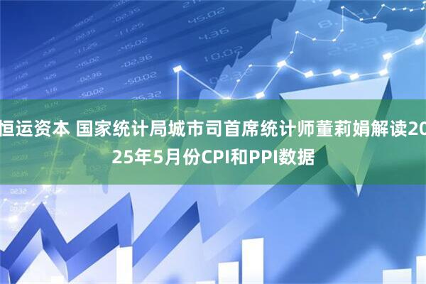恒运资本 国家统计局城市司首席统计师董莉娟解读2025年5月份CPI和PPI数据