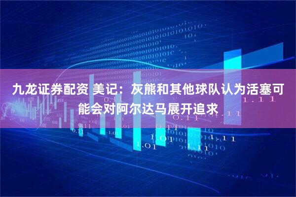 九龙证券配资 美记：灰熊和其他球队认为活塞可能会对阿尔达马展开追求