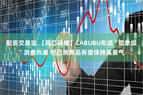 配资交易宝 【风口研报】LABUBU形成“现象级”消费热潮 悦己消费品有望保持高景气