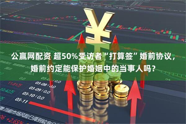 公赢网配资 超50%受访者“打算签”婚前协议，婚前约定能保护婚姻中的当事人吗？