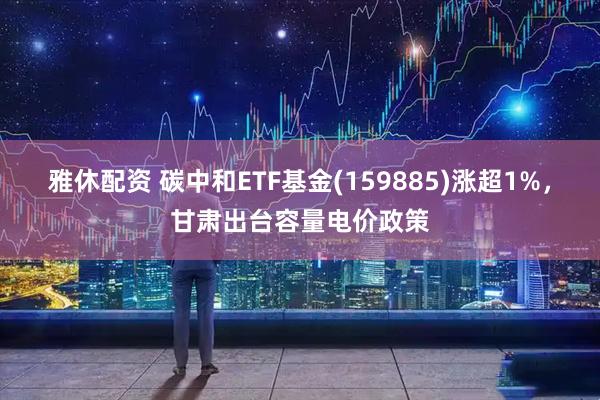 雅休配资 碳中和ETF基金(159885)涨超1%，甘肃出台容量电价政策