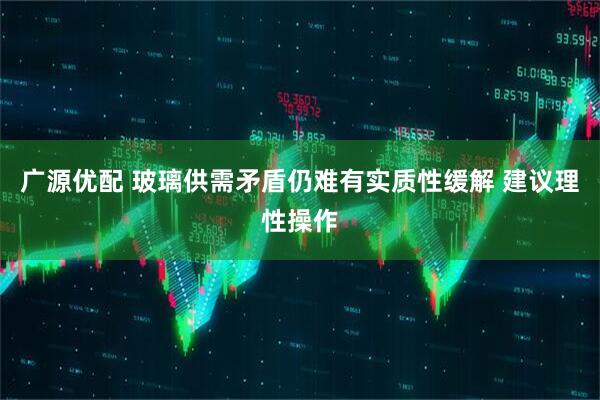 广源优配 玻璃供需矛盾仍难有实质性缓解 建议理性操作