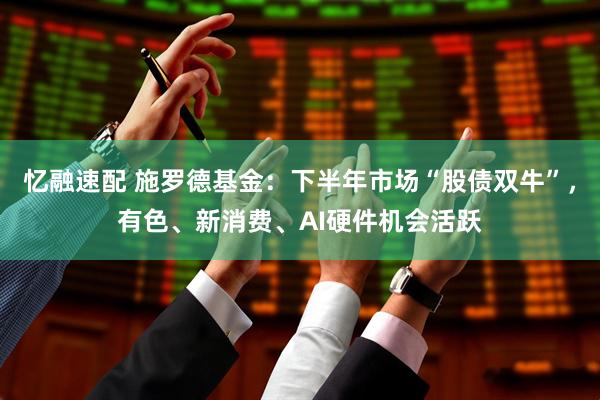 忆融速配 施罗德基金：下半年市场“股债双牛”，有色、新消费、AI硬件机会活跃