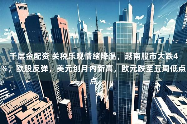 千层金配资 关税乐观情绪降温，越南股市大跌4%，欧股反弹，美元创月内新高，欧元跌至五周低点