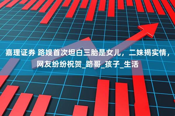 嘉理证券 路嫂首次坦白三胎是女儿，二妹揭实情，网友纷纷祝贺_路哥_孩子_生活