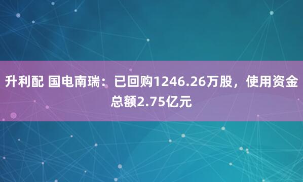 升利配 国电南瑞：已回购1246.26万股，使用资金总额2.75亿元