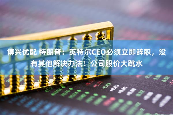 博兴优配 特朗普：英特尔CEO必须立即辞职，没有其他解决办法！公司股价大跳水