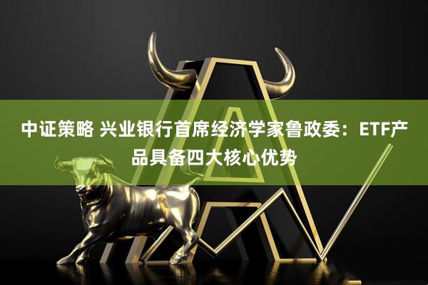 中证策略 兴业银行首席经济学家鲁政委：ETF产品具备四大核心优势
