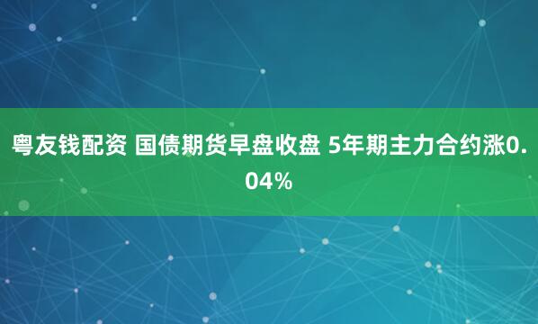 粤友钱配资 国债期货早盘收盘 5年期主力合约涨0.04%