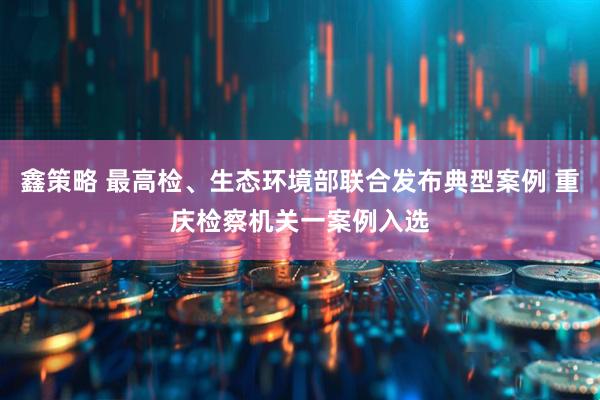 鑫策略 最高检、生态环境部联合发布典型案例 重庆检察机关一案例入选