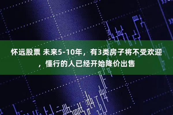 怀远股票 未来5-10年，有3类房子将不受欢迎，懂行的人已经开始降价出售