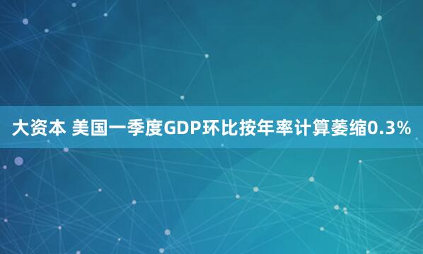 大资本 美国一季度GDP环比按年率计算萎缩0.3%