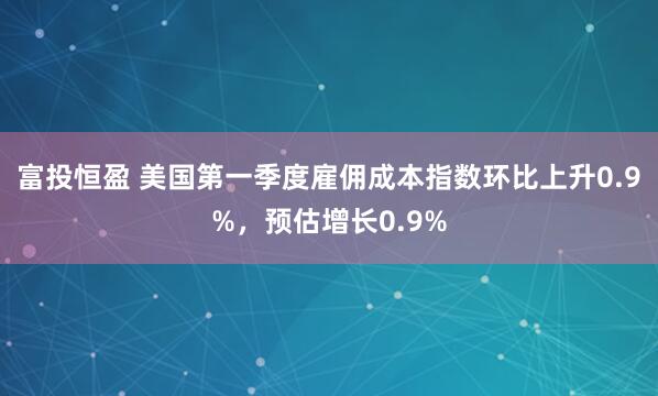 富投恒盈 美国第一季度雇佣成本指数环比上升0.9%，预估增长0.9%