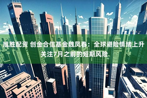 旭胜配资 创金合信基金魏凤春：全球避险情绪上升 关注7月之前的短期风险