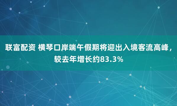 联富配资 横琴口岸端午假期将迎出入境客流高峰，较去年增长约83.3%