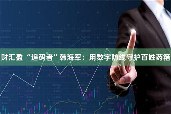 财汇盈 “追码者”韩海军：用数字防线守护百姓药箱